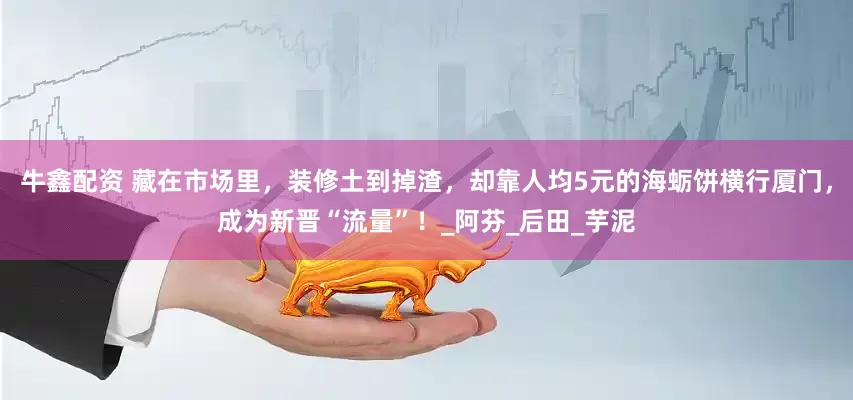 牛鑫配资 藏在市场里，装修土到掉渣，却靠人均5元的海蛎饼横行厦门，成为新晋“流量”！_阿芬_后田_芋泥