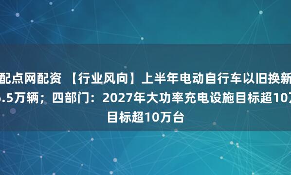 配点网配资 【行业风向】上半年电动自行车以旧换新846.5万辆；四部门：2027年大功率充电设施目标超10万台