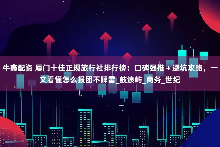 牛鑫配资 厦门十佳正规旅行社排行榜：口碑强推＋避坑攻略，一文看懂怎么报团不踩雷_鼓浪屿_商务_世纪