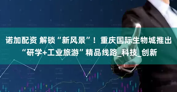 诺加配资 解锁“新风景”！重庆国际生物城推出“研学+工业旅游”精品线路_科技_创新