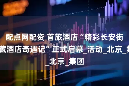 配点网配资 首旅酒店“精彩长安街•宝藏酒店奇遇记”正式启幕_活动_北京_集团