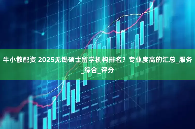 牛小散配资 2025无锡硕士留学机构排名？专业度高的汇总_服务_综合_评分