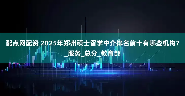 配点网配资 2025年郑州硕士留学中介排名前十有哪些机构？_服务_总分_教育部