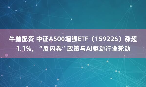 牛鑫配资 中证A500增强ETF（159226）涨超1.1%，“反内卷”政策与AI驱动行业轮动