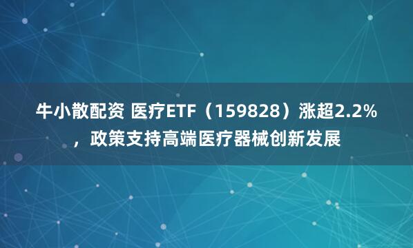 牛小散配资 医疗ETF（159828）涨超2.2%，政策支持高端医疗器械创新发展