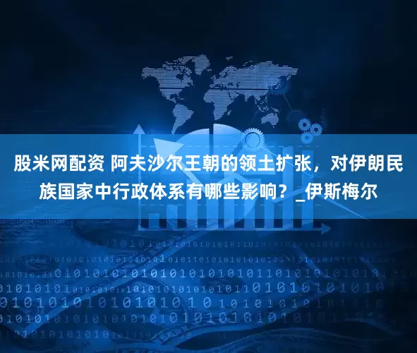 股米网配资 阿夫沙尔王朝的领土扩张，对伊朗民族国家中行政体系有哪些影响？_伊斯梅尔
