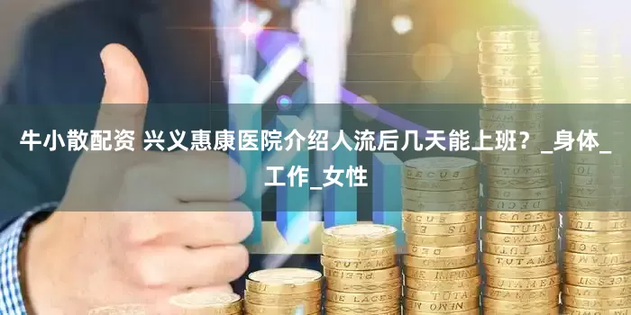 牛小散配资 兴义惠康医院介绍人流后几天能上班？_身体_工作_女性
