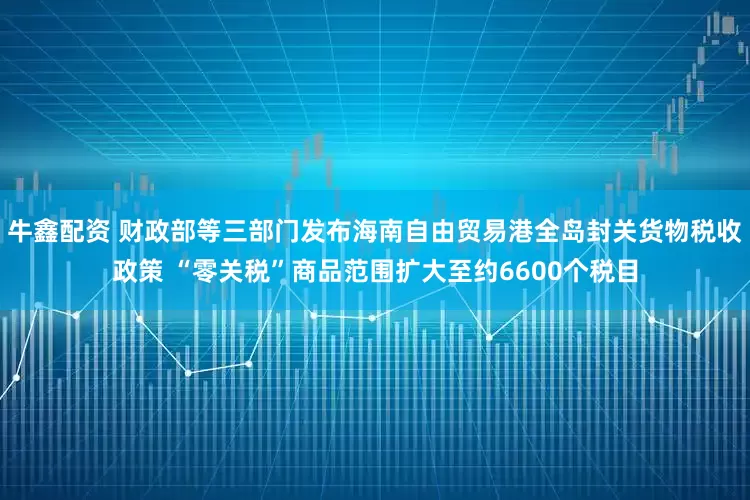牛鑫配资 财政部等三部门发布海南自由贸易港全岛封关货物税收政策 “零关税”商品范围扩大至约6600个税目