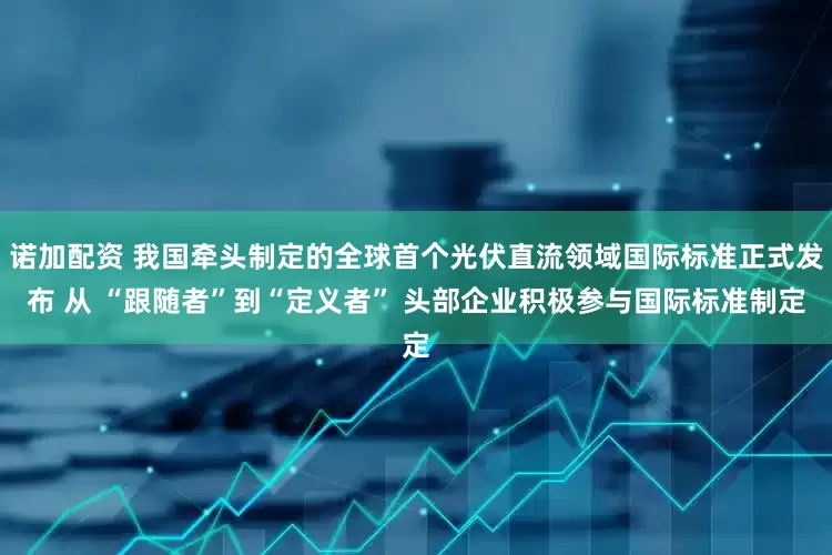 诺加配资 我国牵头制定的全球首个光伏直流领域国际标准正式发布 从 “跟随者”到“定义者” 头部企业积极参与国际标准制定