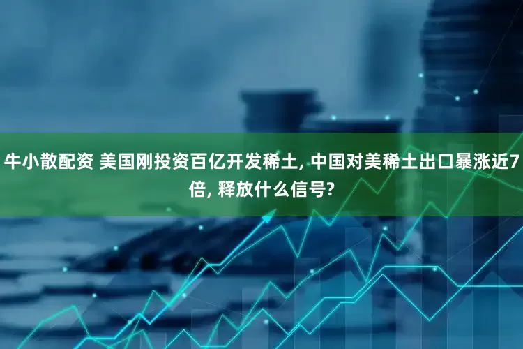 牛小散配资 美国刚投资百亿开发稀土, 中国对美稀土出口暴涨近7倍, 释放什么信号?