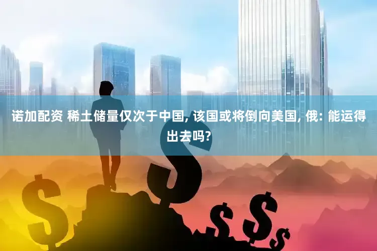 诺加配资 稀土储量仅次于中国, 该国或将倒向美国, 俄: 能运得出去吗?