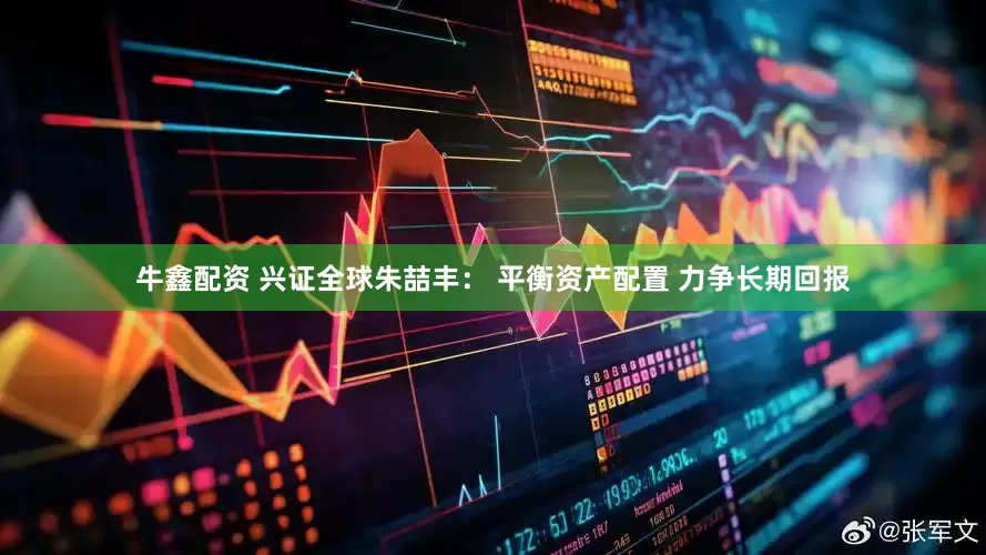 牛鑫配资 兴证全球朱喆丰： 平衡资产配置 力争长期回报