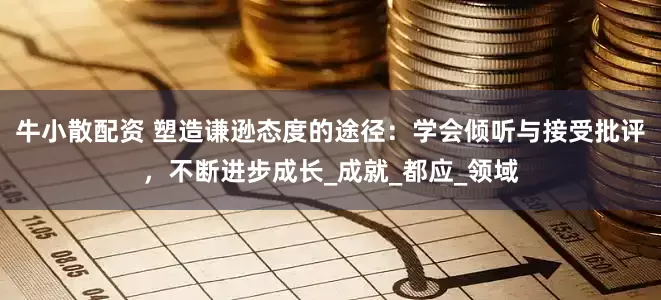牛小散配资 塑造谦逊态度的途径：学会倾听与接受批评，不断进步成长_成就_都应_领域