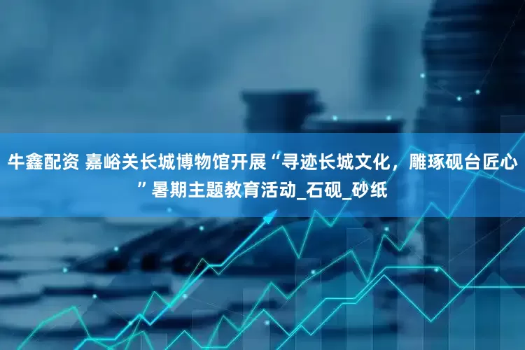 牛鑫配资 嘉峪关长城博物馆开展“寻迹长城文化，雕琢砚台匠心”暑期主题教育活动_石砚_砂纸