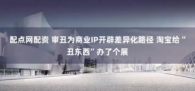 配点网配资 审丑为商业IP开辟差异化路径 淘宝给“丑东西”办了个展