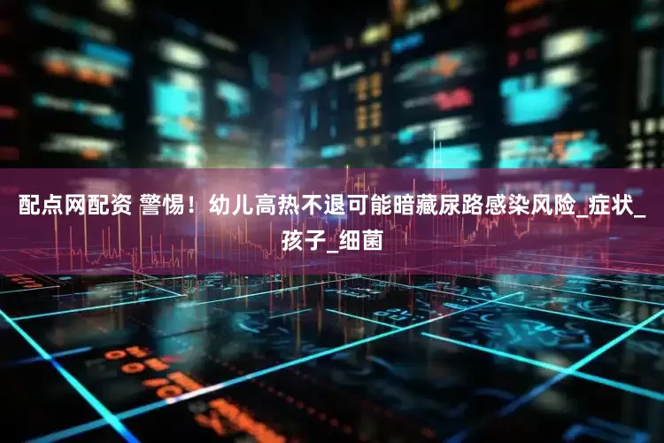 配点网配资 警惕！幼儿高热不退可能暗藏尿路感染风险_症状_孩子_细菌