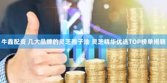 牛鑫配资 几大品牌的灵芝孢子油 灵芝精华优选TOP榜单揭晓