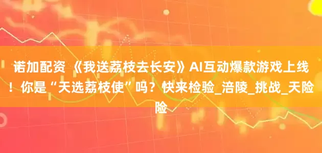 诺加配资 《我送荔枝去长安》AI互动爆款游戏上线!你是“天选荔枝使”吗?快来检验_涪陵_挑战_天险