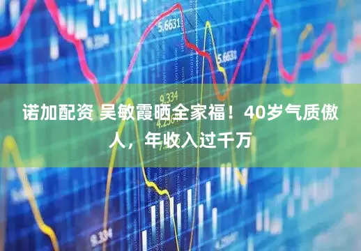 诺加配资 吴敏霞晒全家福!40岁气质傲人,年收入过千万