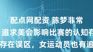 配点网配资 陈梦非常新发声:追求美会影响比赛的认知存在误区,女运动员也有追求美的权利