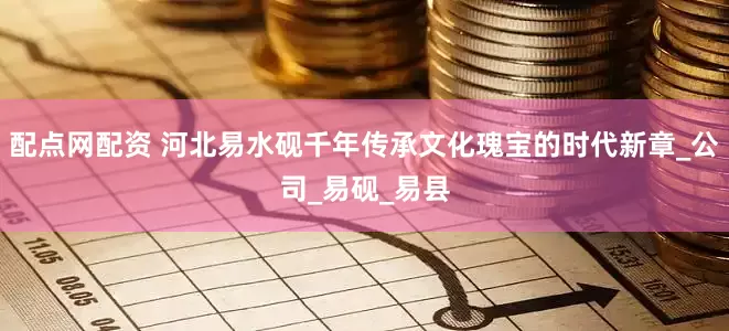 配点网配资 河北易水砚千年传承文化瑰宝的时代新章_公司_易砚_易县