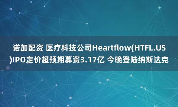 诺加配资 医疗科技公司Heartflow(HTFL.US)IPO定价超预期募资3.17亿 今晚登陆纳斯达克