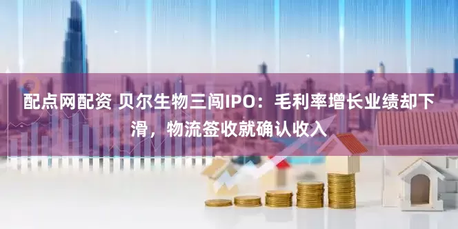 配点网配资 贝尔生物三闯IPO：毛利率增长业绩却下滑，物流签收就确认收入