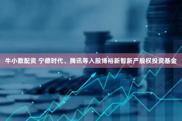 牛小散配资 宁德时代、腾讯等入股博裕新智新产股权投资基金