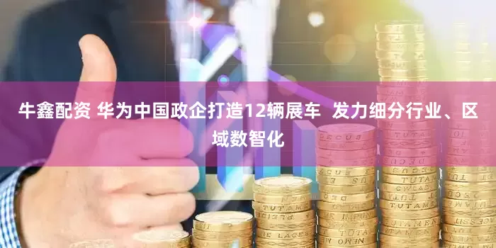 牛鑫配资 华为中国政企打造12辆展车  发力细分行业、区域数智化