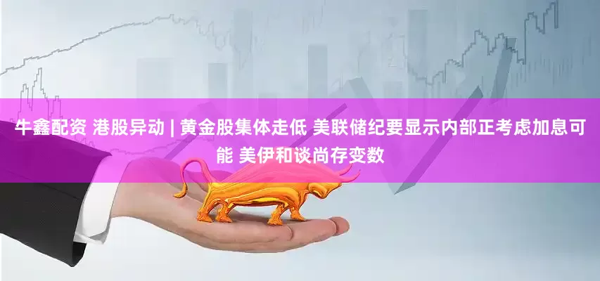 牛鑫配资 港股异动 | 黄金股集体走低 美联储纪要显示内部正考虑加息可能 美伊和谈尚存变数