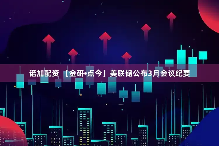 诺加配资 【金研•点今】美联储公布3月会议纪要