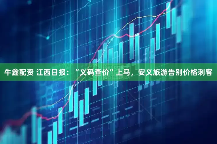 牛鑫配资 江西日报：“义码查价”上马，安义旅游告别价格刺客
