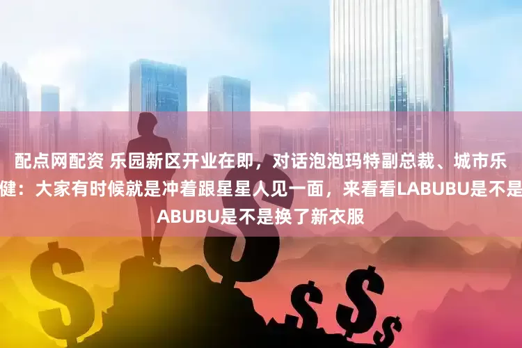 配点网配资 乐园新区开业在即，对话泡泡玛特副总裁、城市乐园总经理胡健：大家有时候就是冲着跟星星人见一面，来看看LABUBU是不是换了新衣服