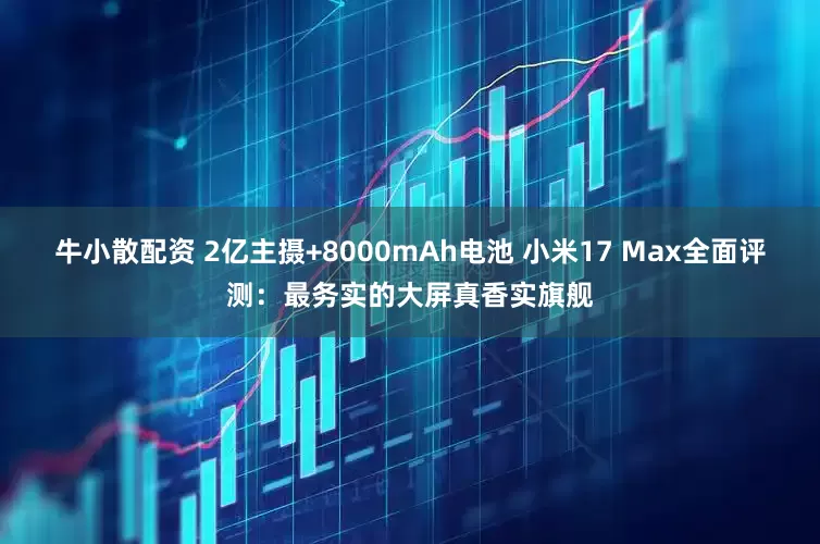 牛小散配资 2亿主摄+8000mAh电池 小米17 Max全面评测：最务实的大屏真香实旗舰