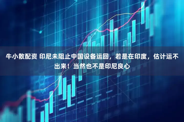 牛小散配资 印尼未阻止中国设备运回，若是在印度，估计运不出来！当然也不是印尼良心