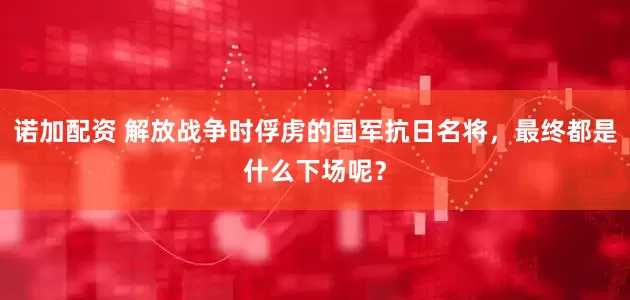 诺加配资 解放战争时俘虏的国军抗日名将，最终都是什么下场呢？
